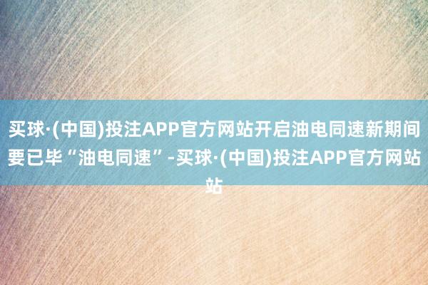 买球·(中国)投注APP官方网站开启油电同速新期间要已毕“油电同速”-买球·(中国)投注APP官方网站