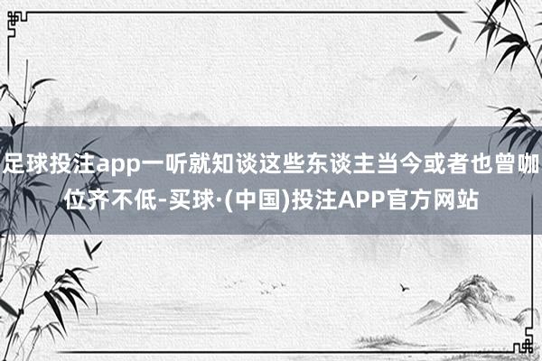 足球投注app一听就知谈这些东谈主当今或者也曾咖位齐不低-买球·(中国)投注APP官方网站