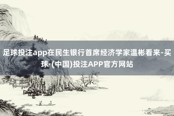 足球投注app　　在民生银行首席经济学家温彬看来-买球·(中国)投注APP官方网站