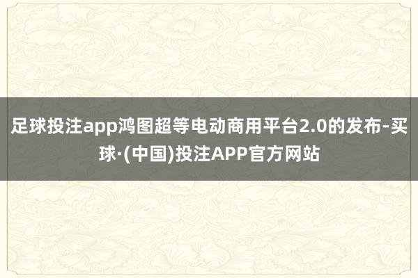 足球投注app鸿图超等电动商用平台2.0的发布-买球·(中国)投注APP官方网站