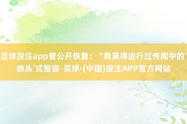 足球投注app曾公开恢复:“我莫得进行过传闻中的‘换头’式整容-买球·(中国)投注APP官方网站