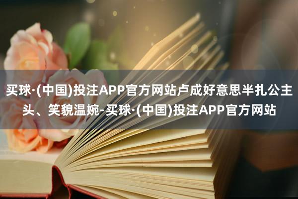 买球·(中国)投注APP官方网站卢成好意思半扎公主头、笑貌温婉-买球·(中国)投注APP官方网站