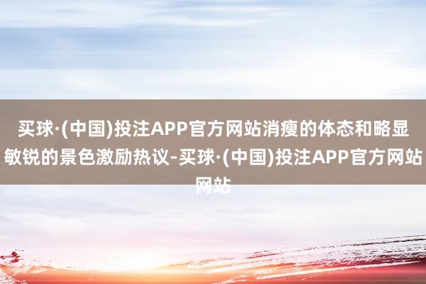 买球·(中国)投注APP官方网站消瘦的体态和略显敏锐的景色激励热议-买球·(中国)投注APP官方网站