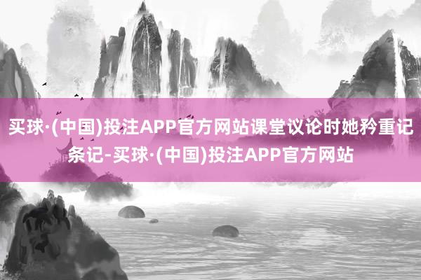 买球·(中国)投注APP官方网站课堂议论时她矜重记条记-买球·(中国)投注APP官方网站