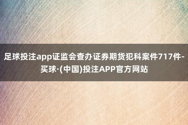 足球投注app证监会查办证券期货犯科案件717件-买球·(中国)投注APP官方网站