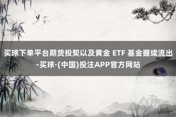 买球下单平台期货投契以及黄金 ETF 基金握续流出-买球·(中国)投注APP官方网站