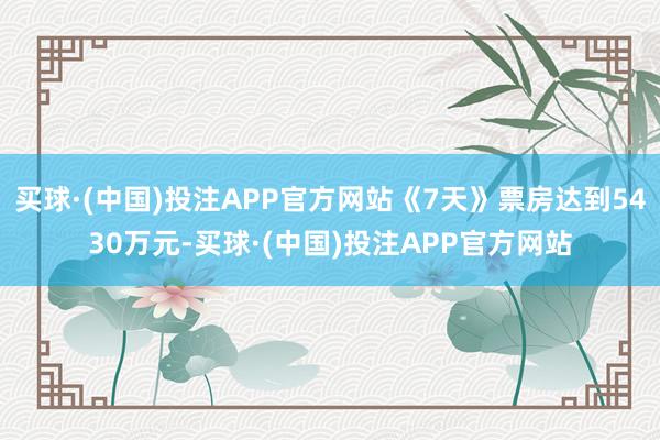 买球·(中国)投注APP官方网站《7天》票房达到5430万元-买球·(中国)投注APP官方网站