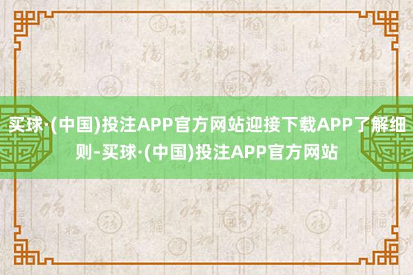 买球·(中国)投注APP官方网站迎接下载APP了解细则-买球·(中国)投注APP官方网站