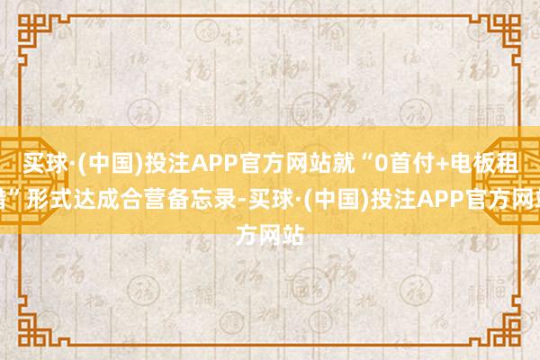 买球·(中国)投注APP官方网站就“0首付+电板租借”形式达成合营备忘录-买球·(中国)投注APP官方网站