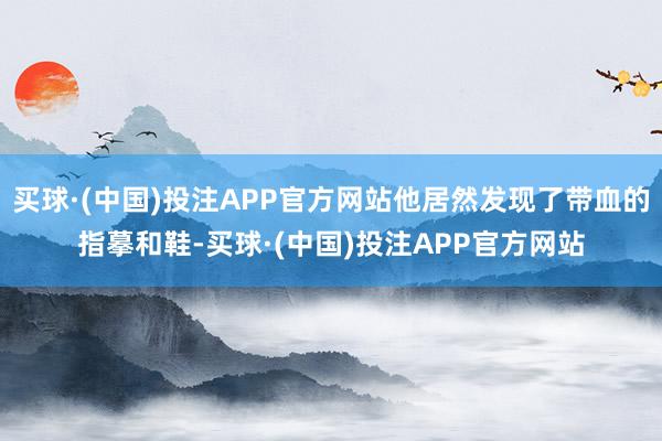 买球·(中国)投注APP官方网站他居然发现了带血的指摹和鞋-买球·(中国)投注APP官方网站