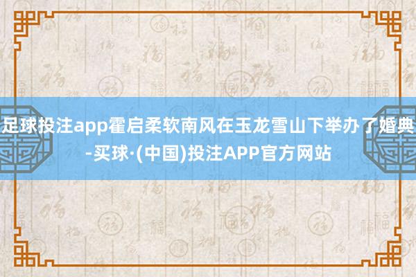 足球投注app霍启柔软南风在玉龙雪山下举办了婚典-买球·(中国)投注APP官方网站