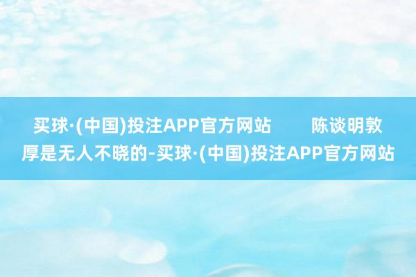 买球·(中国)投注APP官方网站        陈谈明敦厚是无人不晓的-买球·(中国)投注APP官方网站