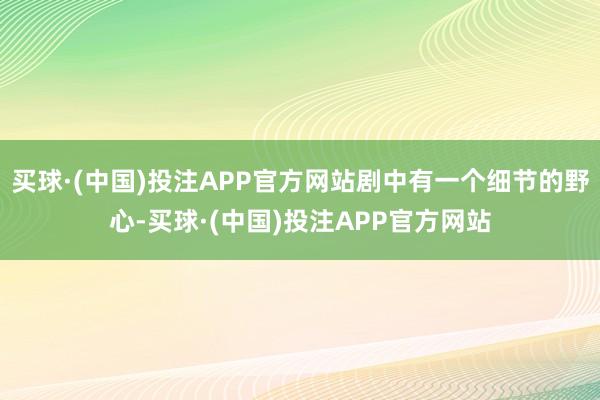 买球·(中国)投注APP官方网站剧中有一个细节的野心-买球·(中国)投注APP官方网站