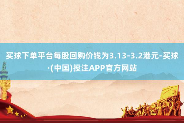 买球下单平台每股回购价钱为3.13-3.2港元-买球·(中国)投注APP官方网站