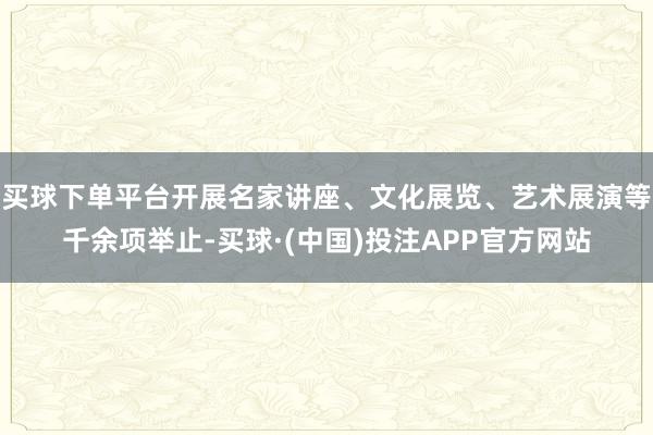 买球下单平台开展名家讲座、文化展览、艺术展演等千余项举止-买球·(中国)投注APP官方网站