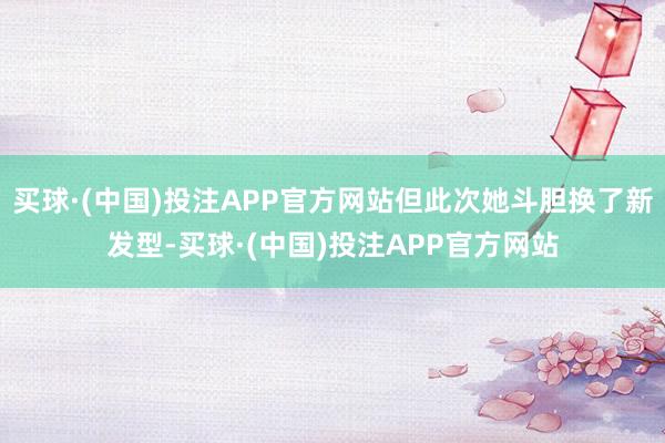 买球·(中国)投注APP官方网站但此次她斗胆换了新发型-买球·(中国)投注APP官方网站