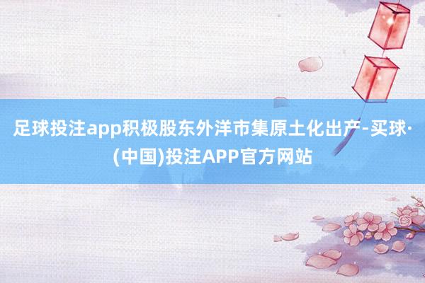 足球投注app积极股东外洋市集原土化出产-买球·(中国)投注APP官方网站