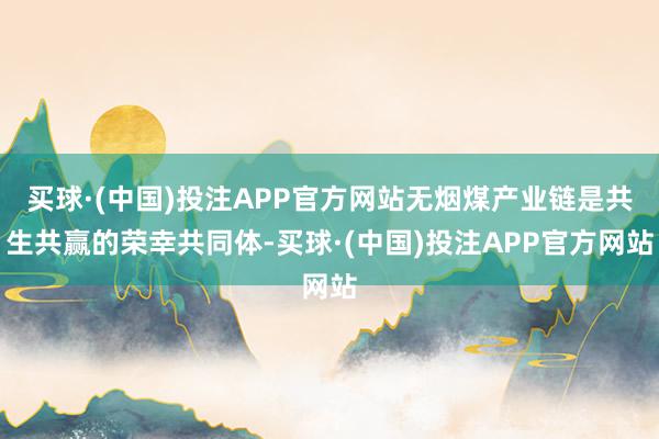买球·(中国)投注APP官方网站无烟煤产业链是共生共赢的荣幸共同体-买球·(中国)投注APP官方网站