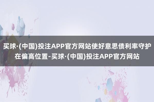 买球·(中国)投注APP官方网站使好意思债利率守护在偏高位置-买球·(中国)投注APP官方网站