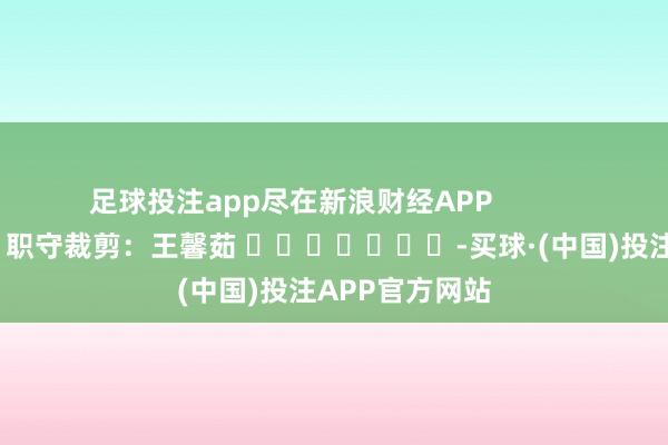 足球投注app尽在新浪财经APP            						职守裁剪：王馨茹 							-买球·(中国)投注APP官方网站