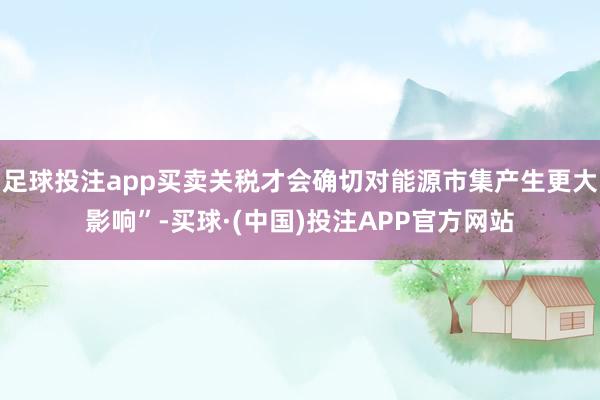足球投注app买卖关税才会确切对能源市集产生更大影响”-买球·(中国)投注APP官方网站