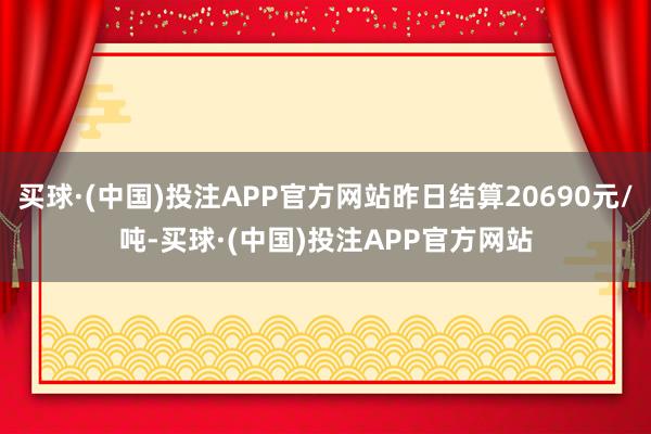买球·(中国)投注APP官方网站昨日结算20690元/吨-买球·(中国)投注APP官方网站