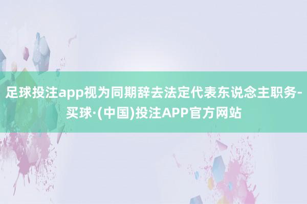 足球投注app视为同期辞去法定代表东说念主职务-买球·(中国)投注APP官方网站