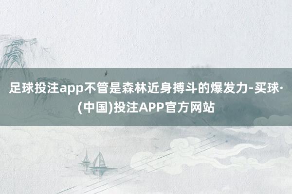 足球投注app不管是森林近身搏斗的爆发力-买球·(中国)投注APP官方网站