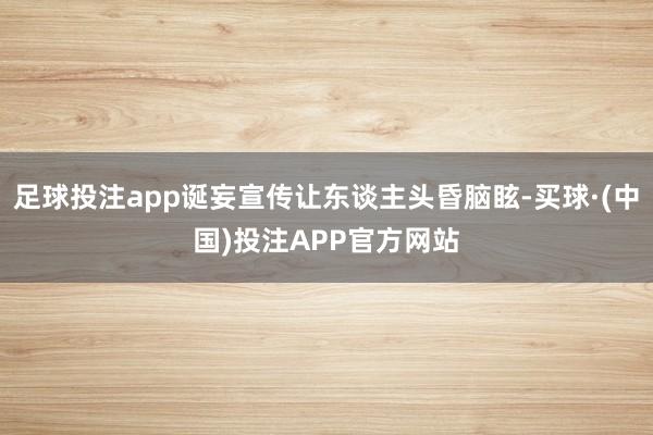 足球投注app诞妄宣传让东谈主头昏脑眩-买球·(中国)投注APP官方网站