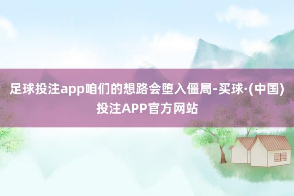 足球投注app咱们的想路会堕入僵局-买球·(中国)投注APP官方网站