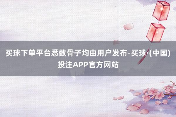 买球下单平台悉数骨子均由用户发布-买球·(中国)投注APP官方网站