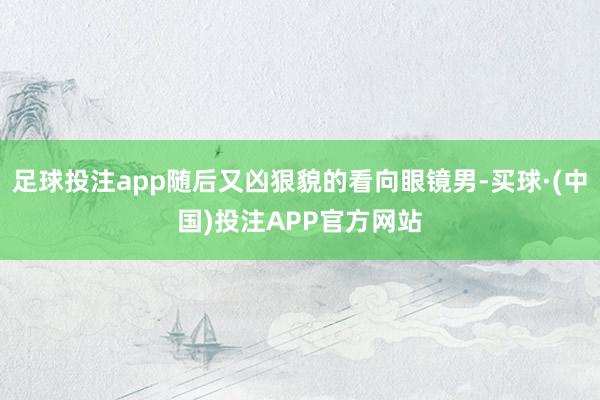 足球投注app随后又凶狠貌的看向眼镜男-买球·(中国)投注APP官方网站