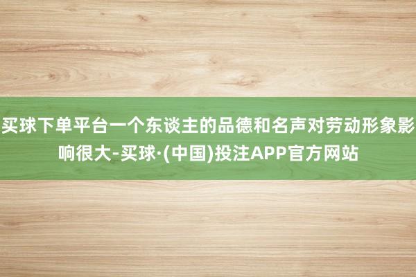 买球下单平台一个东谈主的品德和名声对劳动形象影响很大-买球·(中国)投注APP官方网站
