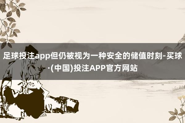 足球投注app但仍被视为一种安全的储值时刻-买球·(中国)投注APP官方网站