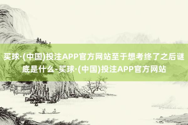 买球·(中国)投注APP官方网站至于想考终了之后谜底是什么-买球·(中国)投注APP官方网站