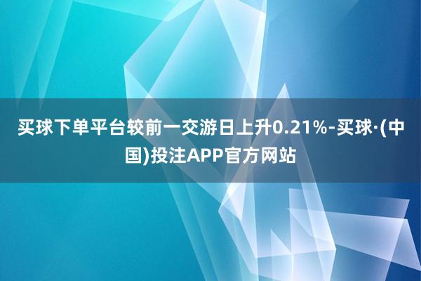 买球下单平台较前一交游日上升0.21%-买球·(中国)投注APP官方网站