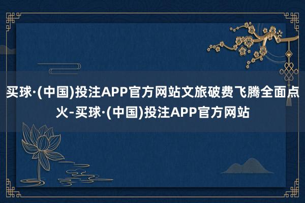 买球·(中国)投注APP官方网站文旅破费飞腾全面点火-买球·(中国)投注APP官方网站