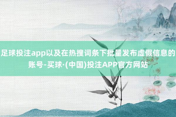 足球投注app以及在热搜词条下批量发布虚假信息的账号-买球·(中国)投注APP官方网站