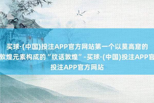 买球·(中国)投注APP官方网站第一个以莫高窟的壁画和敦煌元素构成的“纹话敦煌”-买球·(中国)投注APP官方网站