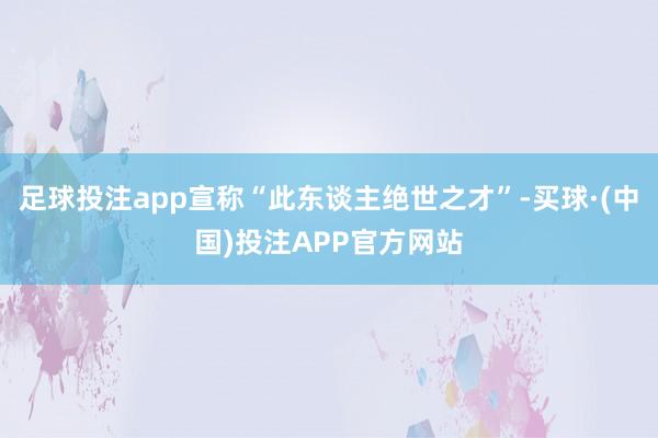 足球投注app宣称“此东谈主绝世之才”-买球·(中国)投注APP官方网站