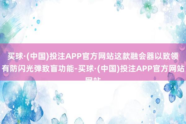 买球·(中国)投注APP官方网站这款融会器以致领有防闪光弹致盲功能-买球·(中国)投注APP官方网站