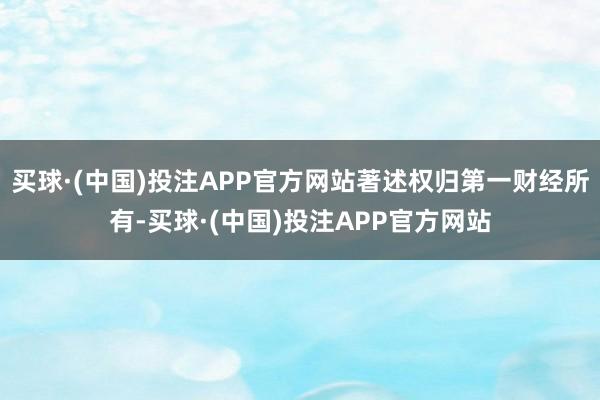 买球·(中国)投注APP官方网站著述权归第一财经所有-买球·(中国)投注APP官方网站