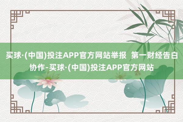 买球·(中国)投注APP官方网站举报  第一财经告白协作-买球·(中国)投注APP官方网站