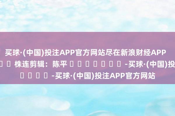 买球·(中国)投注APP官方网站尽在新浪财经APP            						株连剪辑：陈平 							-买球·(中国)投注APP官方网站