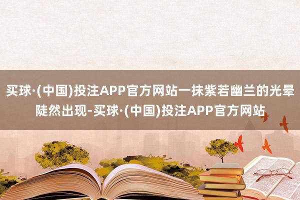 买球·(中国)投注APP官方网站一抹紫若幽兰的光晕陡然出现-买球·(中国)投注APP官方网站