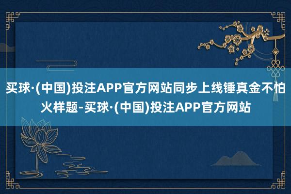 买球·(中国)投注APP官方网站同步上线锤真金不怕火样题-买球·(中国)投注APP官方网站