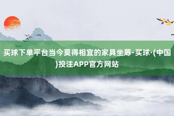 买球下单平台当今莫得相宜的家具坐蓐-买球·(中国)投注APP官方网站