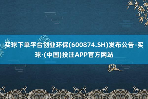 买球下单平台创业环保(600874.SH)发布公告-买球·(中国)投注APP官方网站
