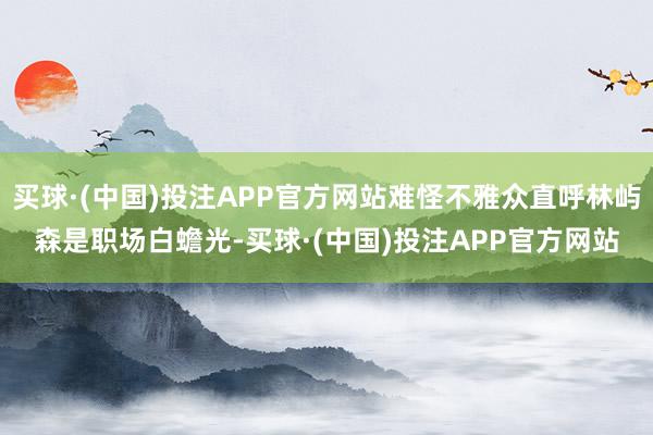 买球·(中国)投注APP官方网站难怪不雅众直呼林屿森是职场白蟾光-买球·(中国)投注APP官方网站