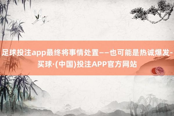 足球投注app最终将事情处置——也可能是热诚爆发-买球·(中国)投注APP官方网站